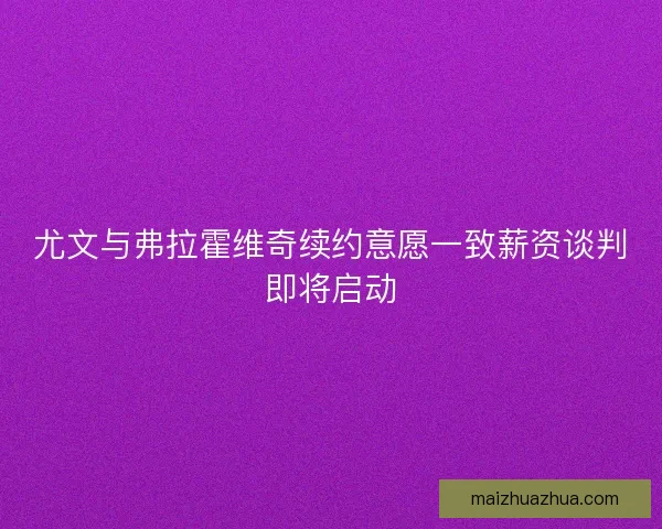 尤文与弗拉霍维奇续约意愿一致薪资谈判即将启动 尤文与弗拉霍维奇续约意愿一致薪资谈判即将启动